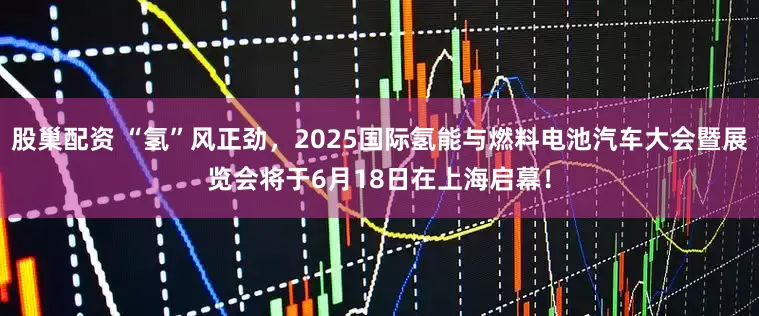 股巢配资 “氢”风正劲，2025国际氢能与燃料电池汽车大会暨展览会将于6月18日在上海启幕！