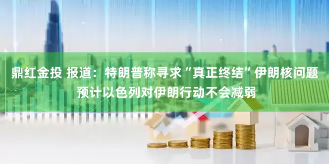 鼎红金投 报道：特朗普称寻求“真正终结”伊朗核问题 预计以色列对伊朗行动不会减弱