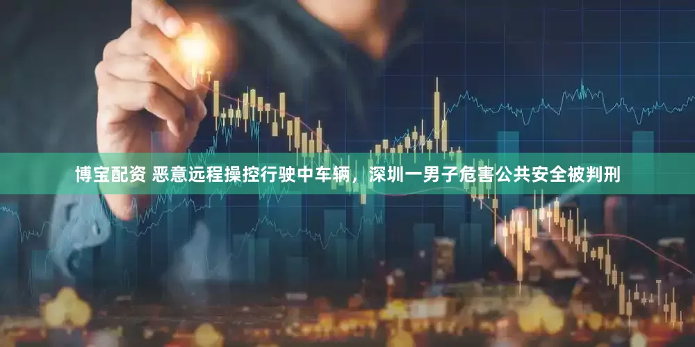 博宝配资 恶意远程操控行驶中车辆，深圳一男子危害公共安全被判刑