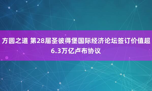 方圆之道 第28届圣彼得堡国际经济论坛签订价值超6.3万亿卢布协议