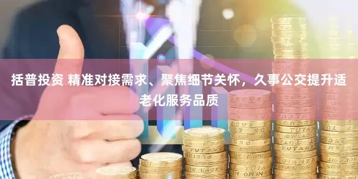 括普投资 精准对接需求、聚焦细节关怀，久事公交提升适老化服务品质