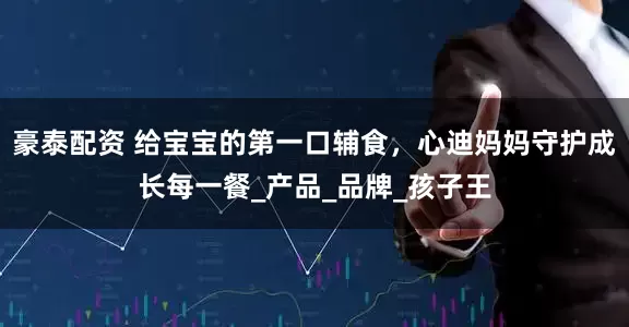 豪泰配资 给宝宝的第一口辅食，心迪妈妈守护成长每一餐_产品_品牌_孩子王