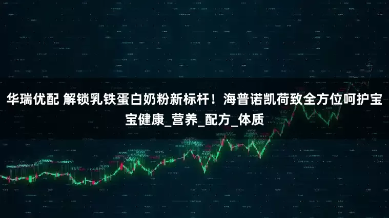 华瑞优配 解锁乳铁蛋白奶粉新标杆！海普诺凯荷致全方位呵护宝宝健康_营养_配方_体质