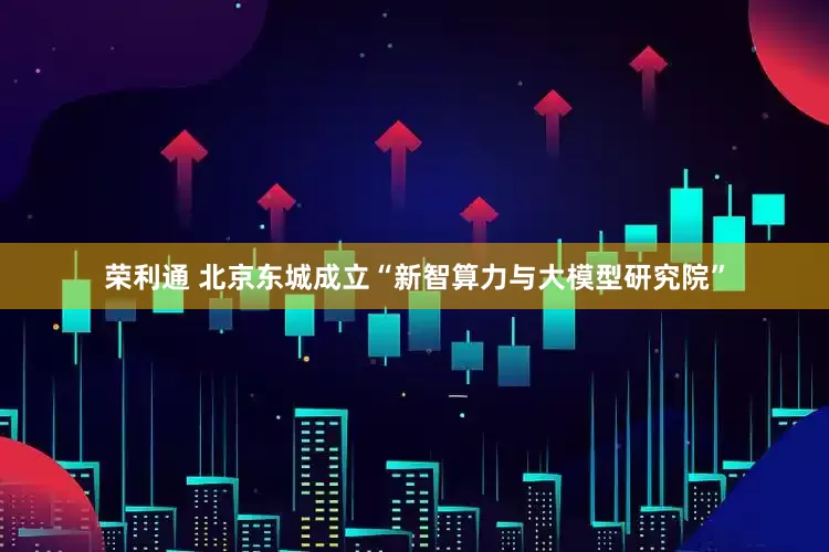 荣利通 北京东城成立“新智算力与大模型研究院”