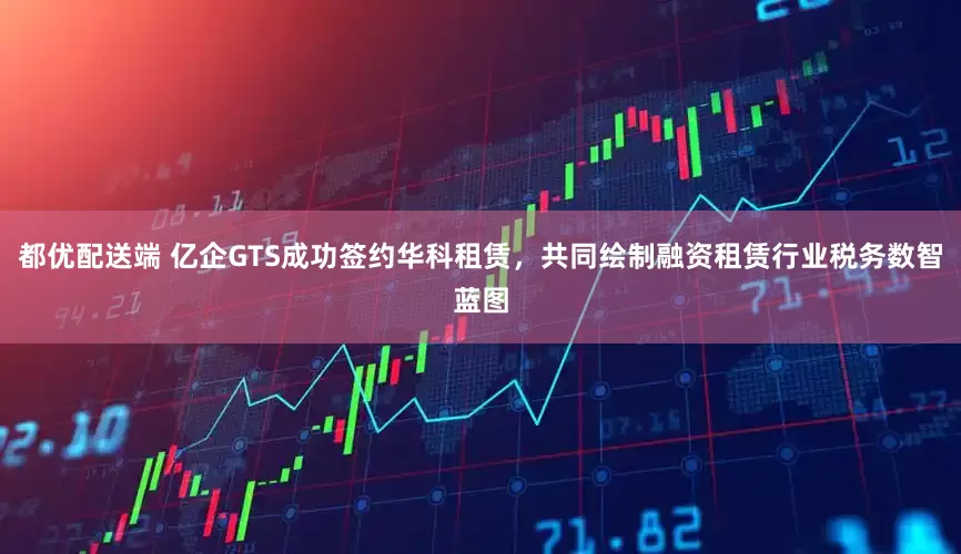 都优配送端 亿企GTS成功签约华科租赁，共同绘制融资租赁行业税务数智蓝图