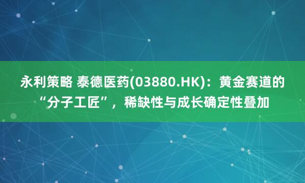 永利策略 泰德医药(03880.HK)：黄金赛道的“分子工匠”，稀缺性与成长确定性叠加
