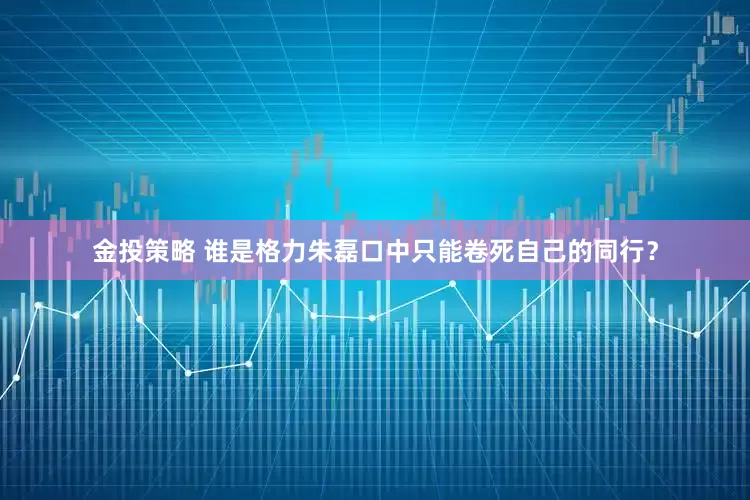 金投策略 谁是格力朱磊口中只能卷死自己的同行？