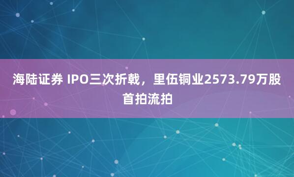 海陆证券 IPO三次折戟，里伍铜业2573.79万股首拍流拍