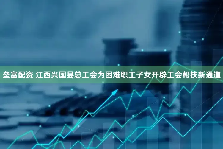 垒富配资 江西兴国县总工会为困难职工子女开辟工会帮扶新通道
