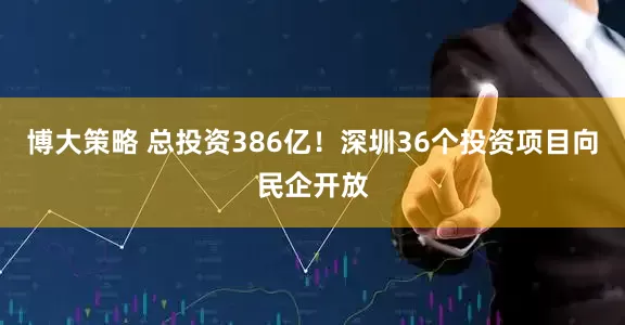 博大策略 总投资386亿！深圳36个投资项目向民企开放