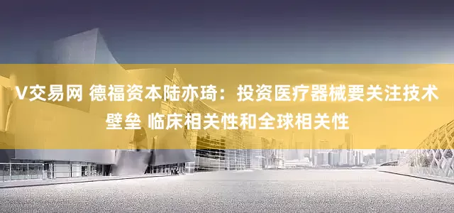 V交易网 德福资本陆亦琦:投资医疗器械要关注技术壁垒 临床相关性和全球相关性