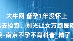 大牛网 备孕1年没怀上？夫妻一起去检查，别光让女方跑医院-南京不孕不育科普_精子_影响_输卵管