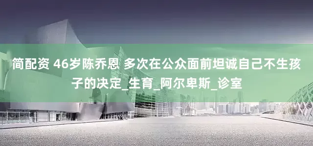 简配资 46岁陈乔恩 多次在公众面前坦诚自己不生孩子的决定_生育_阿尔卑斯_诊室