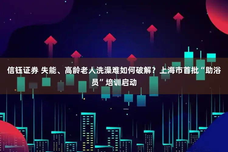 信钰证券 失能、高龄老人洗澡难如何破解？上海市首批“助浴员”培训启动