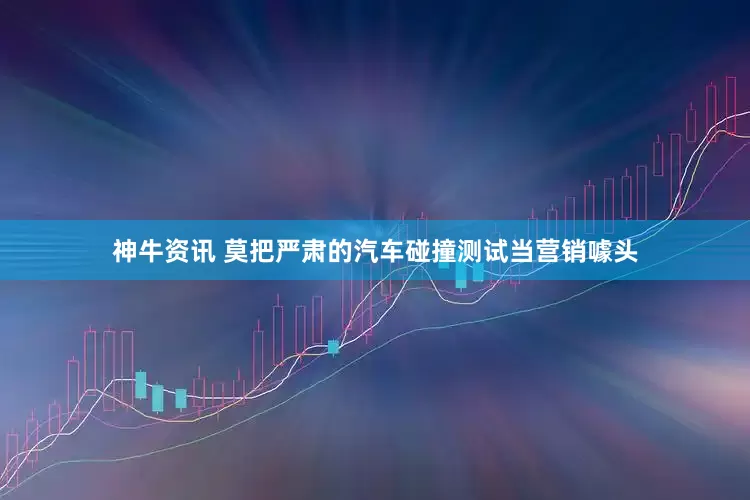 神牛资讯 莫把严肃的汽车碰撞测试当营销噱头
