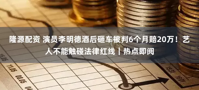 隆源配资 演员李明德酒后砸车被判6个月赔20万！艺人不能触碰法律红线｜热点即阅