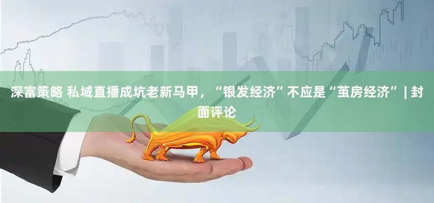 深富策略 私域直播成坑老新马甲，“银发经济”不应是“茧房经济” | 封面评论