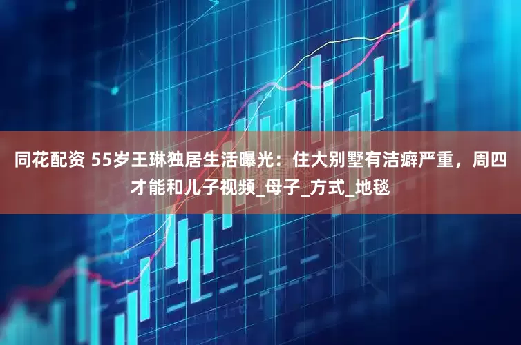 同花配资 55岁王琳独居生活曝光：住大别墅有洁癖严重，周四才能和儿子视频_母子_方式_地毯