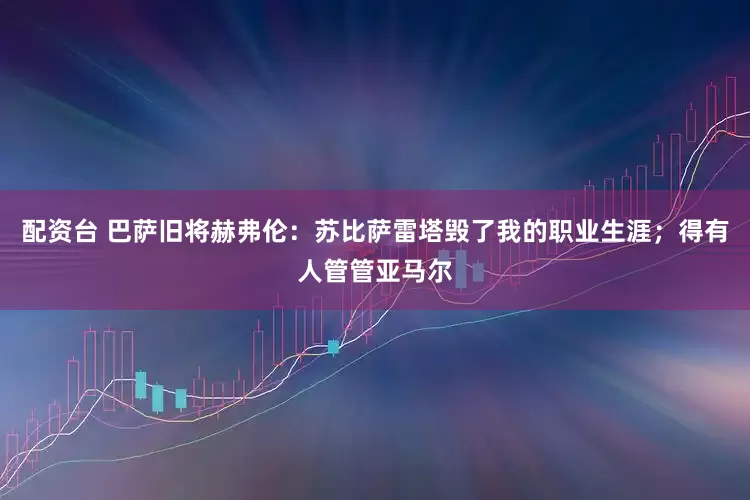 配资台 巴萨旧将赫弗伦：苏比萨雷塔毁了我的职业生涯；得有人管管亚马尔