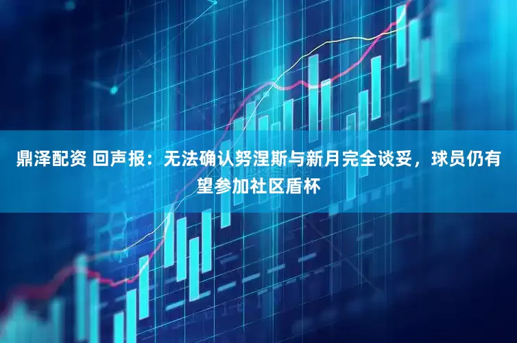 鼎泽配资 回声报：无法确认努涅斯与新月完全谈妥，球员仍有望参加社区盾杯