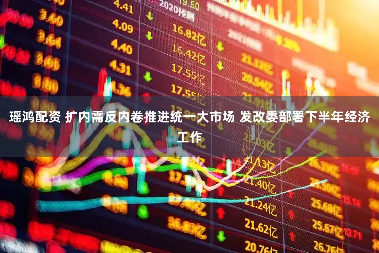 瑶鸿配资 扩内需反内卷推进统一大市场 发改委部署下半年经济工作