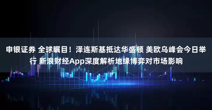 申银证券 全球瞩目！泽连斯基抵达华盛顿 美欧乌峰会今日举行 新浪财经App深度解析地缘博弈对市场影响