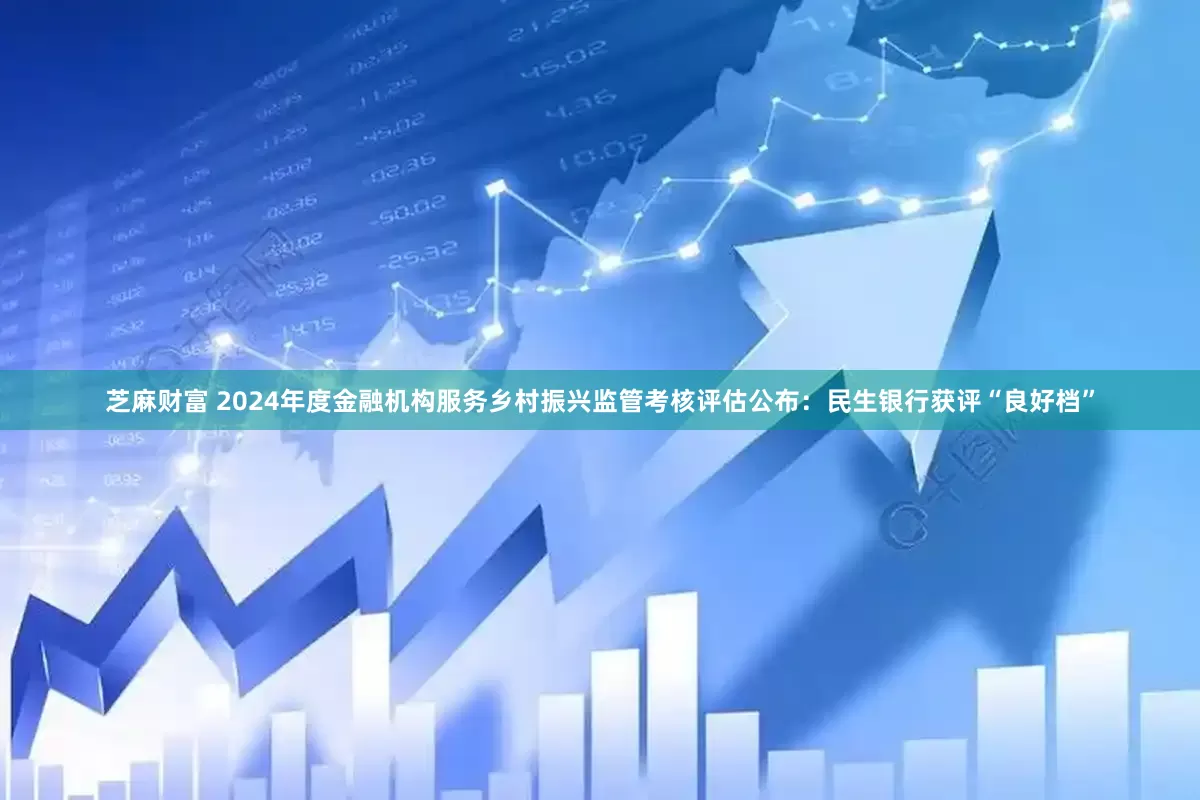 芝麻财富 2024年度金融机构服务乡村振兴监管考核评估公布：民生银行获评“良好档”