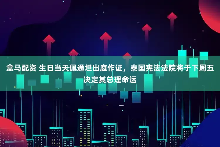 盒马配资 生日当天佩通坦出庭作证，泰国宪法法院将于下周五决定其总理命运
