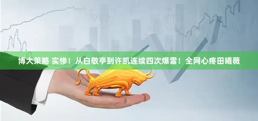 博大策略 实惨！从白敬亭到许凯连续四次爆雷！全网心疼田曦薇