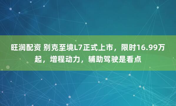 旺润配资 别克至境L7正式上市，限时16.99万起，增程动力，辅助驾驶是看点