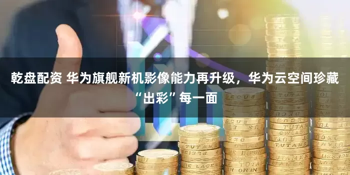 乾盘配资 华为旗舰新机影像能力再升级，华为云空间珍藏“出彩”每一面