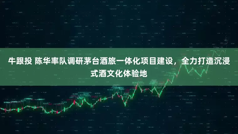 牛跟投 陈华率队调研茅台酒旅一体化项目建设,全力打造沉浸式酒文化体验地