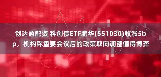 创达盈配资 科创债ETF鹏华(551030)收涨5bp，机构称重要会议后的政策取向调整值得博弈