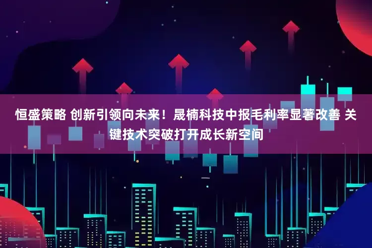 恒盛策略 创新引领向未来！晟楠科技中报毛利率显著改善 关键技术突破打开成长新空间