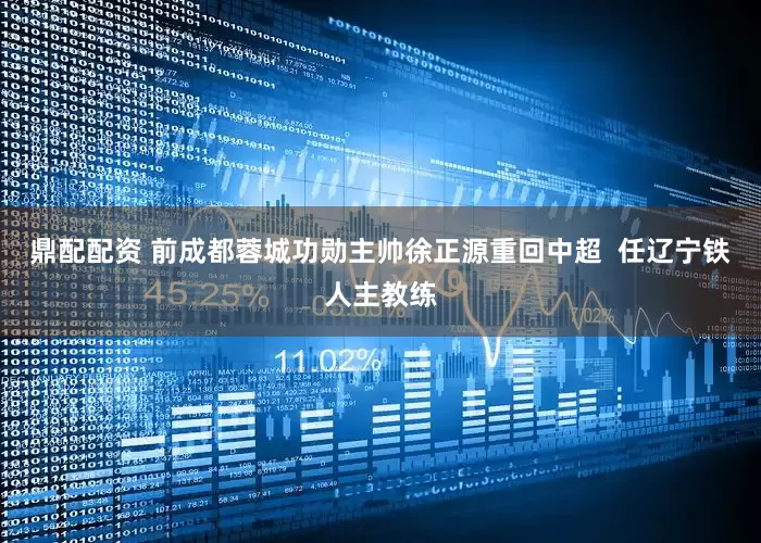 鼎配配资 前成都蓉城功勋主帅徐正源重回中超  任辽宁铁人主教练