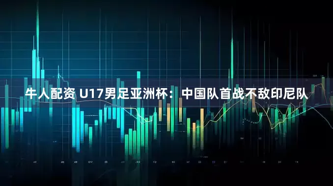 牛人配资 U17男足亚洲杯：中国队首战不敌印尼队